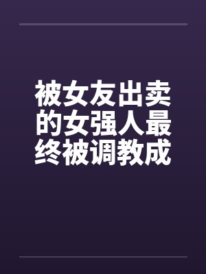 被女友出卖的女强人最终被调教成反差母猪 被女友出卖的女强人最终被调教成反差母猪