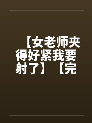 【女老师夹得好紧我要射了】【完】 【女老师夹得好紧我要射了】【完】